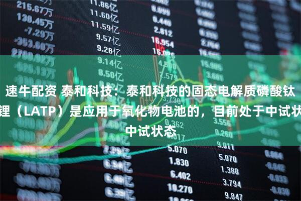 速牛配资 泰和科技：泰和科技的固态电解质磷酸钛铝锂（LATP）是应用于氧化物电池的，目前处于中试状态