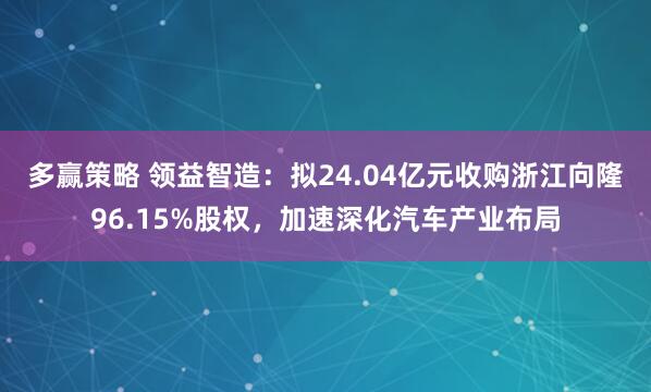 多赢策略 领益智造：拟24.04亿元收购浙江向隆96.15%股权，加速深化汽车产业布局