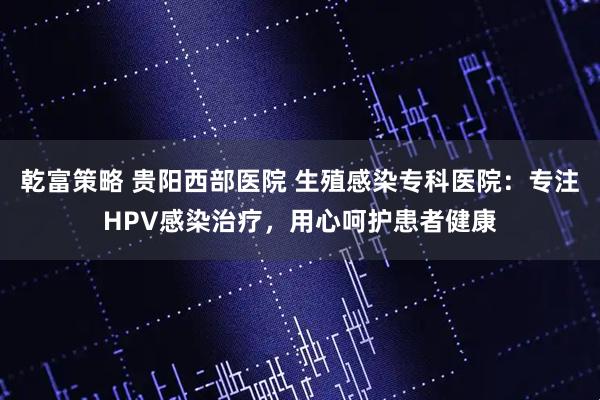 乾富策略 贵阳西部医院 生殖感染专科医院：专注HPV感染治疗，用心呵护患者健康