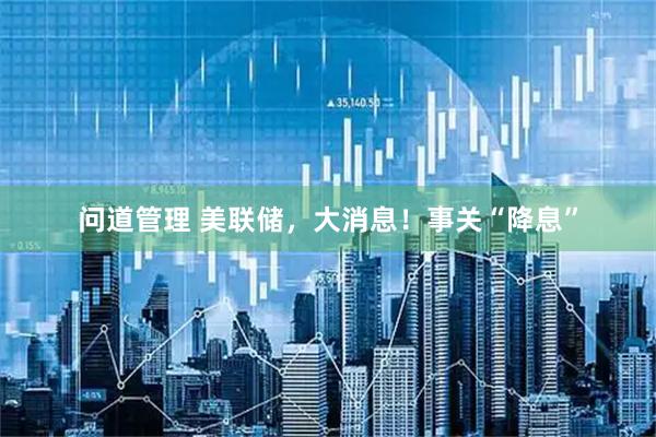 问道管理 美联储，大消息！事关“降息”