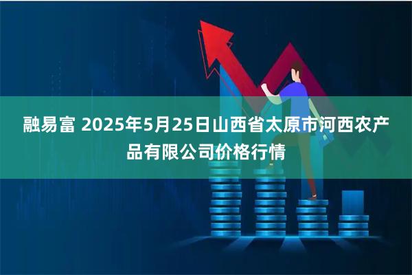 融易富 2025年5月25日山西省太原市河西农产品有限公司价格行情