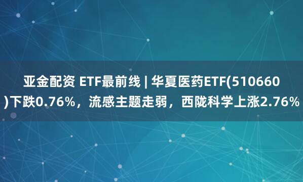 亚金配资 ETF最前线 | 华夏医药ETF(510660)下跌0.76%，流感主题走弱，西陇科学上涨2.76%