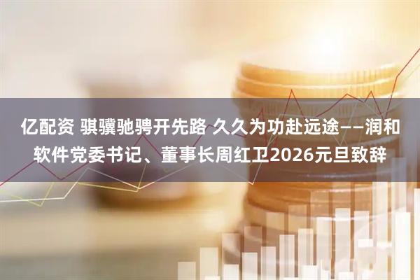 亿配资 骐骥驰骋开先路 久久为功赴远途——润和软件党委书记、董事长周红卫2026元旦致辞