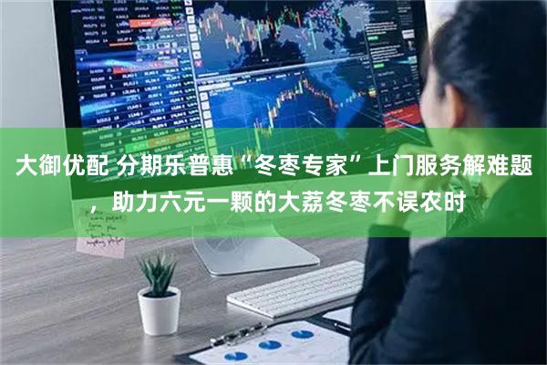 大御优配 分期乐普惠“冬枣专家”上门服务解难题 ，助力六元一颗的大荔冬枣不误农时