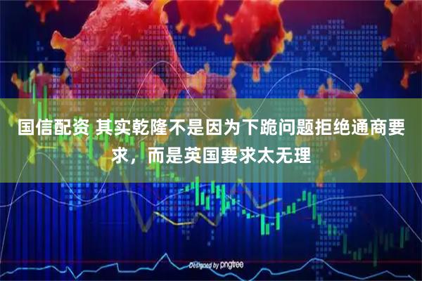 国信配资 其实乾隆不是因为下跪问题拒绝通商要求，而是英国要求太无理