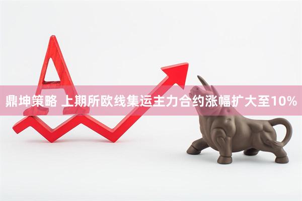 鼎坤策略 上期所欧线集运主力合约涨幅扩大至10%