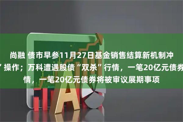 尚融 债市早参11月27日基金销售结算新机制冲击银行理财“贴息”操作；万科遭遇股债“双杀”行情，一笔20亿元债券将被审议展期事项