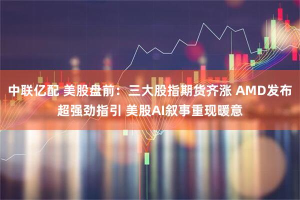 中联亿配 美股盘前：三大股指期货齐涨 AMD发布超强劲指引 美股AI叙事重现暖意