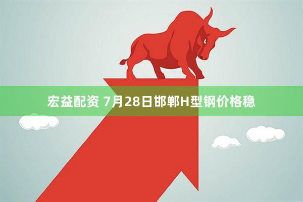 宏益配资 7月28日邯郸H型钢价格稳
