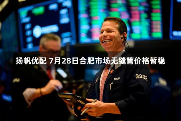 扬帆优配 7月28日合肥市场无缝管价格暂稳