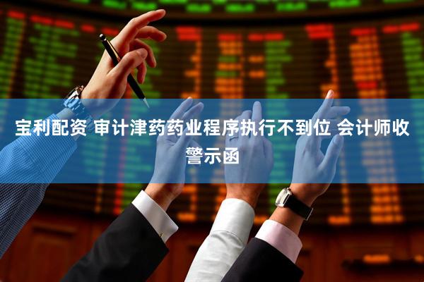 宝利配资 审计津药药业程序执行不到位 会计师收警示函
